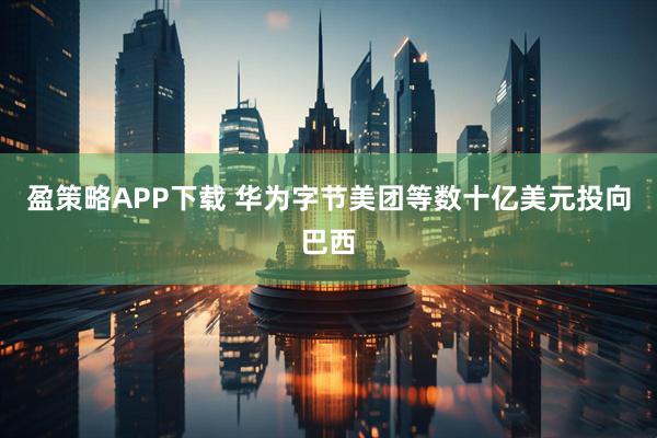 盈策略APP下载 华为字节美团等数十亿美元投向巴西