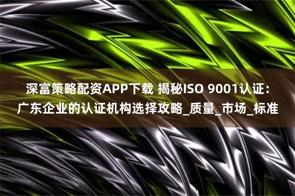 深富策略配资APP下载 揭秘ISO 9001认证：广东企业的认证机构选择攻略_质量_市场_标准