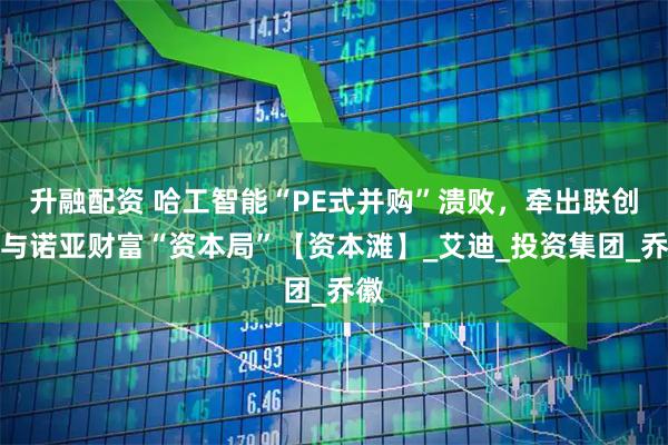 升融配资 哈工智能“PE式并购”溃败，牵出联创系与诺亚财富“资本局”【资本滩】_艾迪_投资集团_乔徽