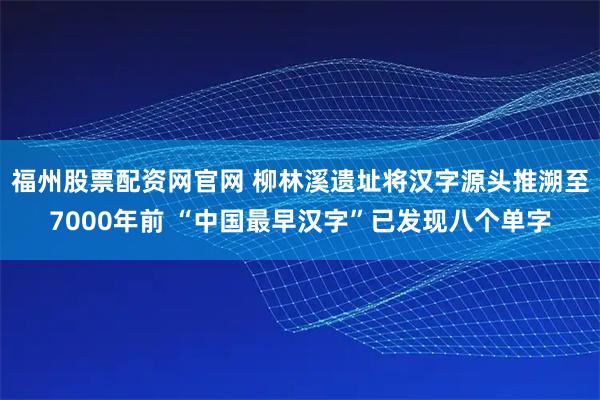 福州股票配资网官网 柳林溪遗址将汉字源头推溯至7000年前 “中国最早汉字”已发现八个单字