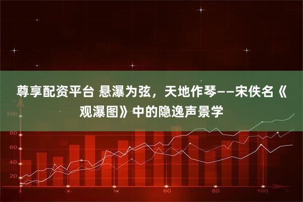 尊享配资平台 悬瀑为弦，天地作琴——宋佚名《观瀑图》中的隐逸声景学