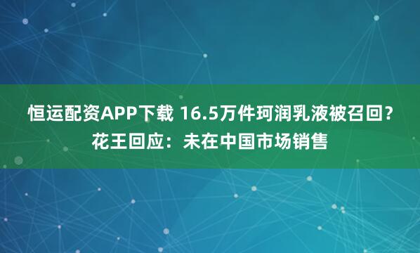 恒运配资APP下载 16.5万件珂润乳液被召回？花王回应：未在中国市场销售