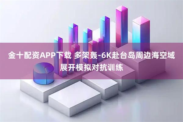 金十配资APP下载 多架轰-6K赴台岛周边海空域展开模拟对抗训练