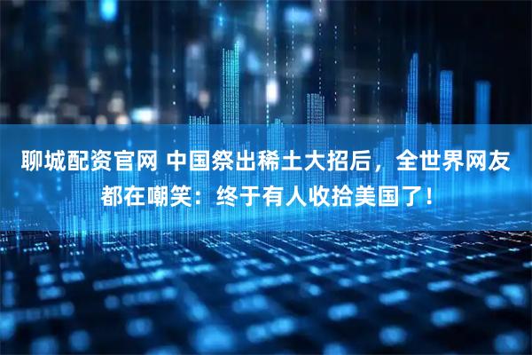 聊城配资官网 中国祭出稀土大招后，全世界网友都在嘲笑：终于有人收拾美国了！