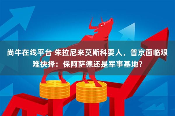 尚牛在线平台 朱拉尼来莫斯科要人，普京面临艰难抉择：保阿萨德还是军事基地？