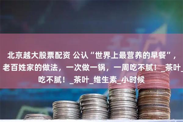 北京越大股票配资 公认“世界上最营养的早餐”，成本才几毛钱！老百姓家的做法，一次做一锅，一周吃不腻！_茶叶_维生素_小时候