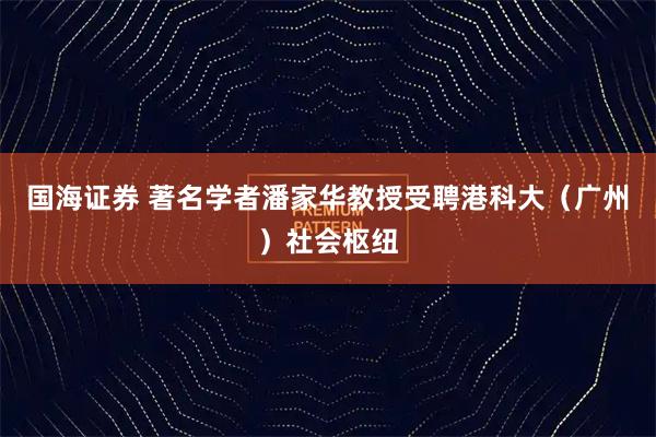 国海证券 著名学者潘家华教授受聘港科大（广州）社会枢纽