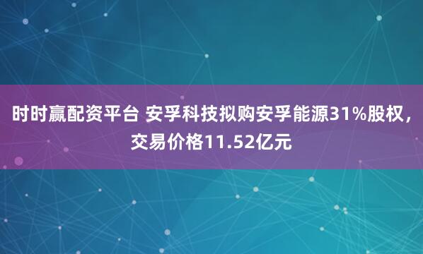 时时赢配资平台 安孚科技拟购安孚能源31%股权，交易价格11.52亿元
