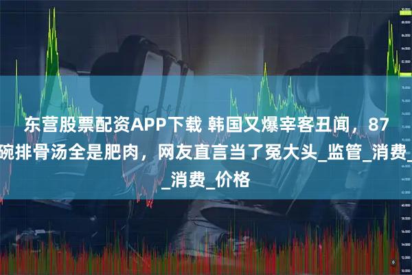 东营股票配资APP下载 韩国又爆宰客丑闻，87元一碗排骨汤全是肥肉，网友直言当了冤大头_监管_消费_价格
