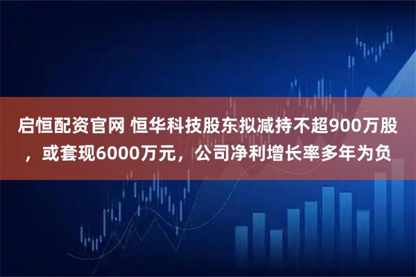 启恒配资官网 恒华科技股东拟减持不超900万股，或套现6000万元，公司净利增长率多年为负