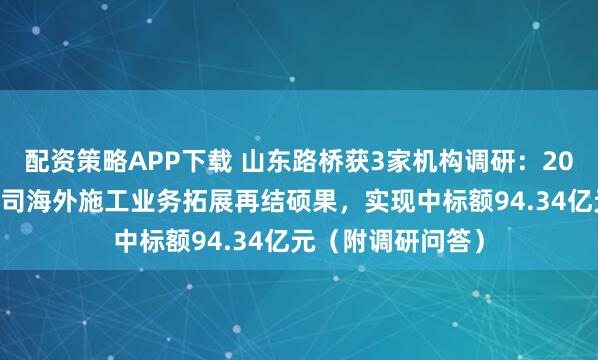 配资策略APP下载 山东路桥获3家机构调研：2025年上半年，公司海外施工业务拓展再结硕果，实现中标额94.34亿元（附调研问答）